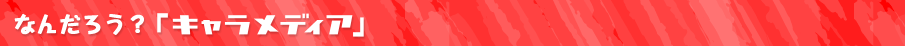 なんだろう？「キャラメディア」